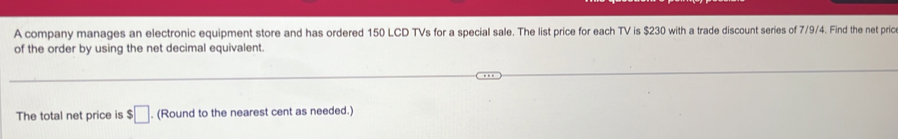 A company manages an electronic equipment store and has ordered 150 LCD TVs for a special sale. The list price for each TV is $230 with a trade discount series of 7/9/4. Find the net pric 
of the order by using the net decimal equivalent. 
The total net price is $□. (Round to the nearest cent as needed.)