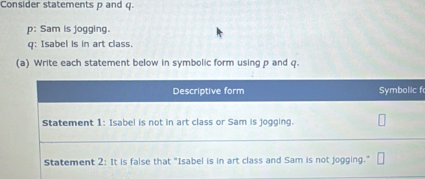 Consider statements p and q. 
p: Sam is jogging. 
q: Isabel is in art class. 
(a) Write each statement below in symbolic form using p and q. 
f