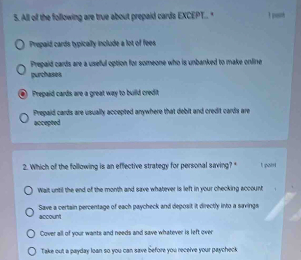 All off the following are true about prepaid cards EXCEPT.." 1pes
Prepaid cards typically include a lot of fees
Prepaid cards are a useful option for someone who is unbanked to make online
purchases
a Prepaid cards are a great way to build credit
Prepaid cards are usually accepted anywhere that debit and credit cards are
accepted
2. Which of the following is an effective strategy for personal saving?" 1 paint
Wait until the end of the month and save whatever is left in your checking account
Save a certain percentage of each paycheck and deposit it directly into a savings
account
Cover all of your wants and needs and save whatever is left over
Take out a payday loan so you can save before you receive your paycheck