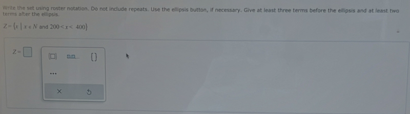 Write the set using roster notation. Do not include repeats. Use the ellipsis button, if necessary. Give at least three terms before the ellipsis and at least two 
terms after the ellipsis.
Z= x|x∈ N and 200
Z=□
…. 
× 5