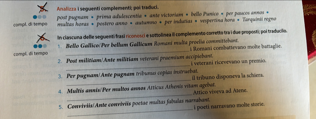 Analizza i seguenti complementi; poi traduci. 
post pugnam • prima adulescentia • ante victoriam • bello Punico • per paucos annos 
compl. di tempo multas horas • postero anno • autumno • per indutias • vespertina hora ● Tarquinii regno 
In ciascuna delle seguenti frasi riconosci e sottolinea il complemento corretto tra i due proposti; poi traducilo. 
1. Bello Gallico/Per bellum Gallicum Romani multa proelia committebant. 
compl. di tempo _i Romani combattevano molte battaglie. 
_ 
2. Post militiam/Ante militiam veterani praemium accipiebant. 
i veterani ricevevano un premio. 
_ 
3. Per pugnam/Ante pugnam tribunus copias instruebat. 
il tribuno disponeva la schiera. 
_ 
4. Multis annis/Per multos annos Atticus Athenis vitam agebat. 
Attico viveva ad Atene. 
_ 
5. Conviviis/Ante conviviis poetae multas fabulas narrabant. 
i poeti narravano molte storie.