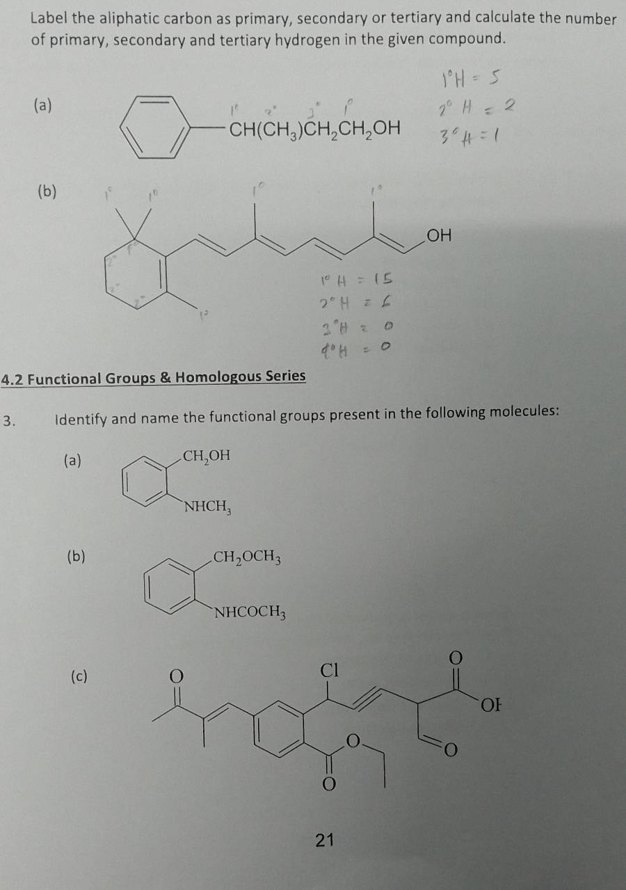 Label the aliphatic carbon as primary, secondary or tertiary and calculate the number
of primary, secondary and tertiary hydrogen in the given compound.
(a)
(b)
4.2 Functional Groups & Homologous Series
3. Identify and name the functional groups present in the following molecules:
(a) CH_2OH
NHCH_3
(b).CH_2OCH_3
NHCOCH_3
(c)
21