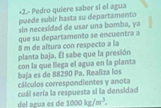 +2.- Pedro quiere saber sl el agua 
puede subir hasta su departamento 
sin necesidad de usar una bomba, ya 
que su departamento se encuentra a
8 m de altura con respecto a la 
planta baja. Él sabe que la presión 
con la que llega el agua en la planta 
baja es de 88290 Pa. Realiza los 
cálculos correspondientes y anota 
cuál sería la respuesta si la densidad 
del agua es de 1000kg/m^3.