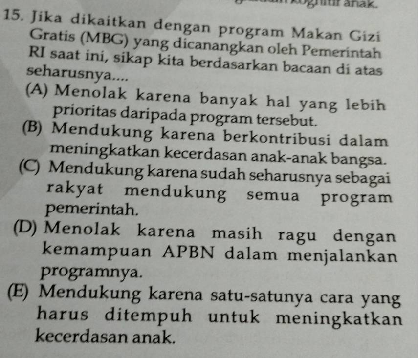 oghitir anak.
15. Jika dikaitkan dengan program Makan Gizi
Gratis (MBG) yang dicanangkan oleh Pemerintah
RI saat ini, sikap kita berdasarkan bacaan di atas
seharusnya....
(A) Menolak karena banyak hal yang lebih
prioritas daripada program tersebut.
(B) Mendukung karena berkontribusi dalam
meningkatkan kecerdasan anak-anak bangsa.
(C) Mendukung karena sudah seharusnya sebagai
rakyat mendukung semua program
pemerintah.
(D) Menolak karena masih ragu dengan
kemampuan APBN dalam menjalankan
programnya.
(E) Mendukung karena satu-satunya cara yang
harus ditempuh untuk meningkatkan 
kecerdasan anak.