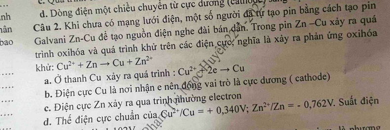 nh d. Dòng điện một chiều chuyền từ cực dương (cao u
nân Câu 2. Khi chưa có mạng lưới điện, một số người đã tự tạo pin bằng cách tạo pin
bao Galvani Zn-Cu đề tạo nguồn điện nghe đài bán dẫn. Trong pin Zn -Cu xảy ra quá
trình oxihóa và quá trình khử trên các điện cực, nghĩa là xảy ra phản ứng oxihóa
khử: Cu^(2+)+Znto Cu+Zn^(2+) Cu^(2+)+2eto Cu
a. Ở thanh Cu xảy ra quá trình :
b. Điện cực Cu là nơi nhận e nên đóng vai trò là cực dương ( cathode)
c. Điện cực Zn xảy ra qua trình nhường electron
d. Thế điện cực chuẩn của □  Cu^(2+)/Cu=+0,340V;Zn^(2+)/Zn=-0,762V. * Suất điện
à nhurơna