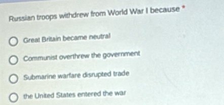 Russian troops withdrew from World War I because *
Great Britain became neutral
Communist overthrew the government
Submarine warlare disrupted trade
the United States entered the war