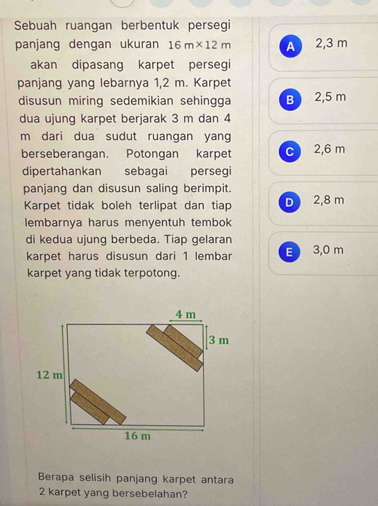 Sebuah ruangan berbentuk persegi
panjang dengan ukuran 16m* 12m A 2,3 m
akan dipasang karpet persegi
panjang yang lebarnya 1,2 m. Karpet
disusun miring sedemikian sehingga B 2,5 m
dua ujung karpet berjarak 3 m dan 4
m dari dua sudut ruangan yang
berseberangan. Potongan karpet c 2,6 m
dipertahankan sebagai persegi
panjang dan disusun saling berimpit.
Karpet tidak boleh terlipat dan tiap D 2,8 m
lembarnya harus menyentuh tembok
di kedua ujung berbeda. Tiap gelaran
karpet harus disusun dari 1 lembar E 3,0 m
karpet yang tidak terpotong.
Berapa selisih panjang karpet antara
2 karpet yang bersebelahan?