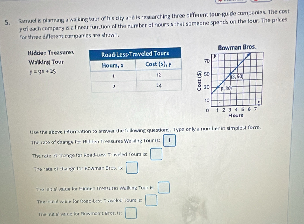 Samuel is planning a walking tour of his city and is researching three different tour-guide companies. The cost
y of each company is a linear function of the number of hours x that someone spends on the tour. The prices
for three different companies are shown.
Hidden Treasures
Walking Tour
y=9x+25
Use the above information to answer the following questions. Type only a number in simplest form.
The rate of change for Hidden Treasures Walking Tour is: 1
The rate of change for Road-Less Traveled Tours is: □
The rate of change for Bowman Bros. is: □
The initial value for Hidden Treasures Walking Tour is: □
The initial value for Road-Less Traveled Tours is: □
The initial value for Bowman's Bros. is: □