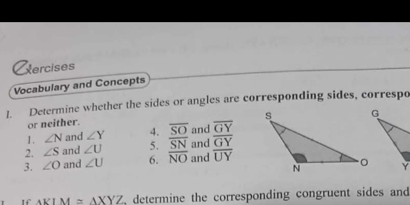 xercises 
Vocabulary and Concepts 
1. Determine whether the sides or angles are corresponding sides, correspo 
or neither. 
1. ∠ N and ∠ Y 4. overline SO and overline GY
2. ∠ S and ∠ U 5. overline SN and overline GY
3. ∠ O and ∠ U 6. overline NO and overline UY
△ KIM≌ △ XYZ , determine the corresponding congruent sides and