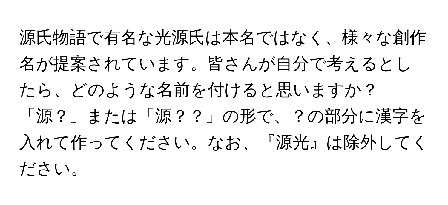 源氏物語で有名な光源氏は本名ではなく、様々な創作名が提案されています。皆さんが自分で考えるとしたら、どのような名前を付けると思いますか？「源？」または「源？？」の形で、？の部分に漢字を入れて作ってください。なお、『源光』は除外してください。