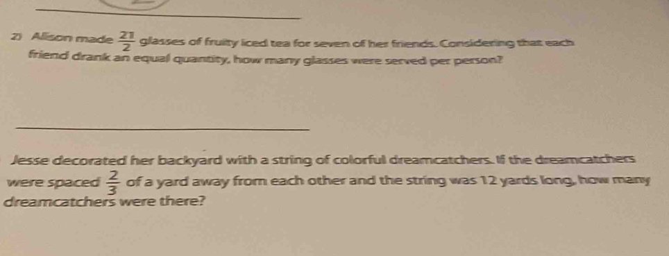 Alison made  21/2  glasses of fruity iced tea for seven of her friends. Considering that each 
friend drank an equal quantity, how many glasses were served per person? 
_ 
Jesse decorated her backyard with a string of colorful dreamcatchers. If the dreamcatchers 
were spaced  2/3  of a yard away from each other and the string was 12 yards long, how many 
dreamcatchers were there?