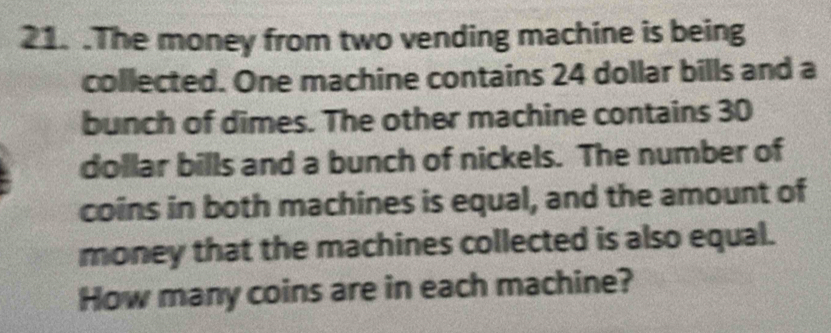 .The money from two vending machine is being 
collected. One machine contains 24 dollar bills and a 
bunch of dimes. The other machine contains 30
dollar bills and a bunch of nickels. The number of 
coins in both machines is equal, and the amount of 
money that the machines collected is also equal. 
How many coins are in each machine?