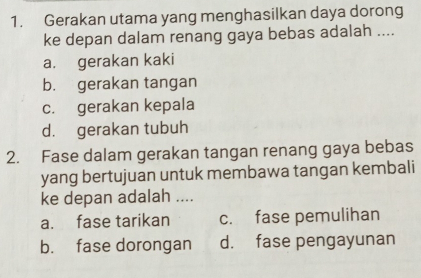 Gerakan utama yang menghasilkan daya dorong
ke depan dalam renang gaya bebas adalah ....
a. gerakan kaki
b. gerakan tangan
c. gerakan kepala
d. gerakan tubuh
2. Fase dalam gerakan tangan renang gaya bebas
yang bertujuan untuk membawa tangan kembali
ke depan adalah ....
a. fase tarikan c. fase pemulihan
b. fase dorongan d. fase pengayunan