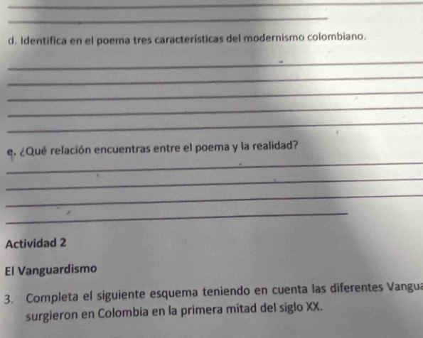 Identifica en el poema tres características del modernismo colombiano. 
_ 
_ 
_ 
_ 
_ 
_ 
e. ¿Qué relación encuentras entre el poema y la realidad? 
_ 
_ 
_ 
Actividad 2 
El Vanguardismo 
3. Completa el siguiente esquema teniendo en cuenta las diferentes Vangua 
surgieron en Colombia en la primera mitad del siglo XX.