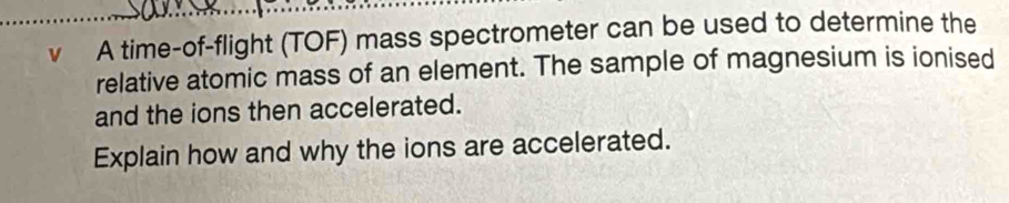 A time-of-flight (TOF) mass spectrometer can be used to determine the 
relative atomic mass of an element. The sample of magnesium is ionised 
and the ions then accelerated. 
Explain how and why the ions are accelerated.