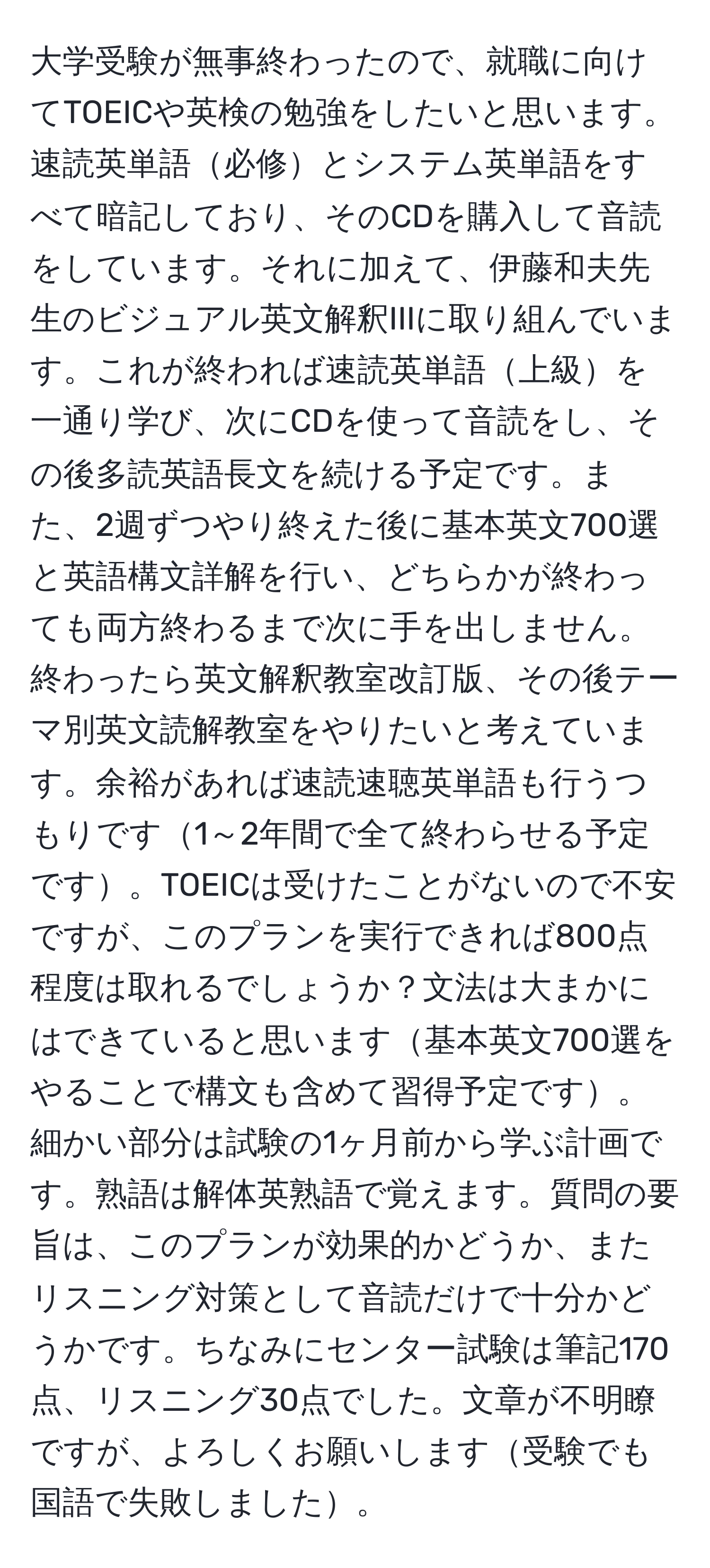 大学受験が無事終わったので、就職に向けてTOEICや英検の勉強をしたいと思います。速読英単語必修とシステム英単語をすべて暗記しており、そのCDを購入して音読をしています。それに加えて、伊藤和夫先生のビジュアル英文解釈IIIに取り組んでいます。これが終われば速読英単語上級を一通り学び、次にCDを使って音読をし、その後多読英語長文を続ける予定です。また、2週ずつやり終えた後に基本英文700選と英語構文詳解を行い、どちらかが終わっても両方終わるまで次に手を出しません。終わったら英文解釈教室改訂版、その後テーマ別英文読解教室をやりたいと考えています。余裕があれば速読速聴英単語も行うつもりです1～2年間で全て終わらせる予定です。TOEICは受けたことがないので不安ですが、このプランを実行できれば800点程度は取れるでしょうか？文法は大まかにはできていると思います基本英文700選をやることで構文も含めて習得予定です。細かい部分は試験の1ヶ月前から学ぶ計画です。熟語は解体英熟語で覚えます。質問の要旨は、このプランが効果的かどうか、またリスニング対策として音読だけで十分かどうかです。ちなみにセンター試験は筆記170点、リスニング30点でした。文章が不明瞭ですが、よろしくお願いします受験でも国語で失敗しました。