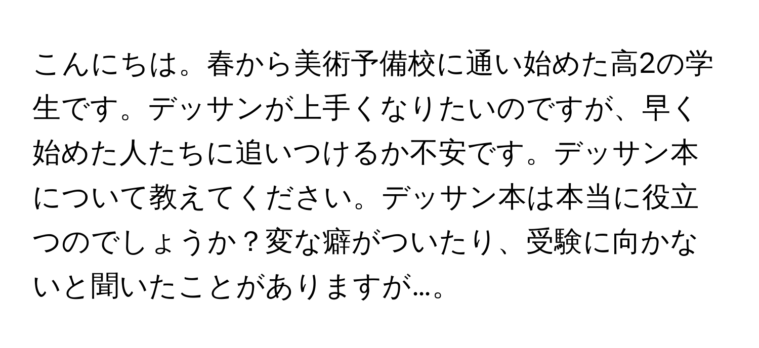 こんにちは。春から美術予備校に通い始めた高2の学生です。デッサンが上手くなりたいのですが、早く始めた人たちに追いつけるか不安です。デッサン本について教えてください。デッサン本は本当に役立つのでしょうか？変な癖がついたり、受験に向かないと聞いたことがありますが…。