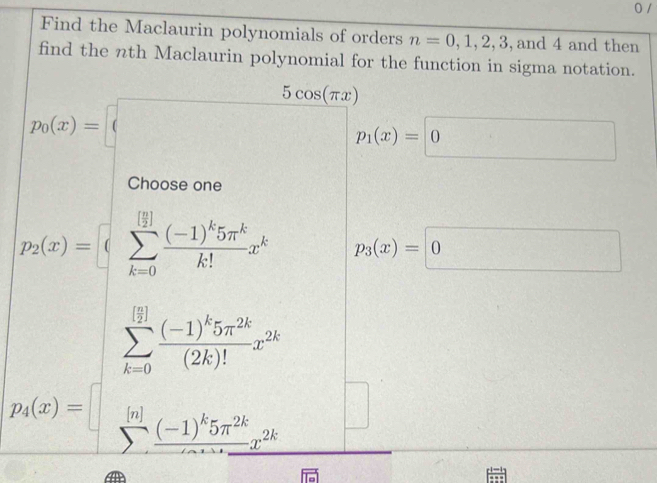 Find the Maclaurin polynomials of orders n=0,1,2,3 ,and 4 and then 
find the nth Maclaurin polynomial for the function in sigma notation.
^circ  | p_1(x)=0
n e
t(x)=[sumlimits _(k=0)^([frac n)2]frac (-1)^k5π^kk!x^k p_3(x)=□ 0
|
□°
□°
□  
□