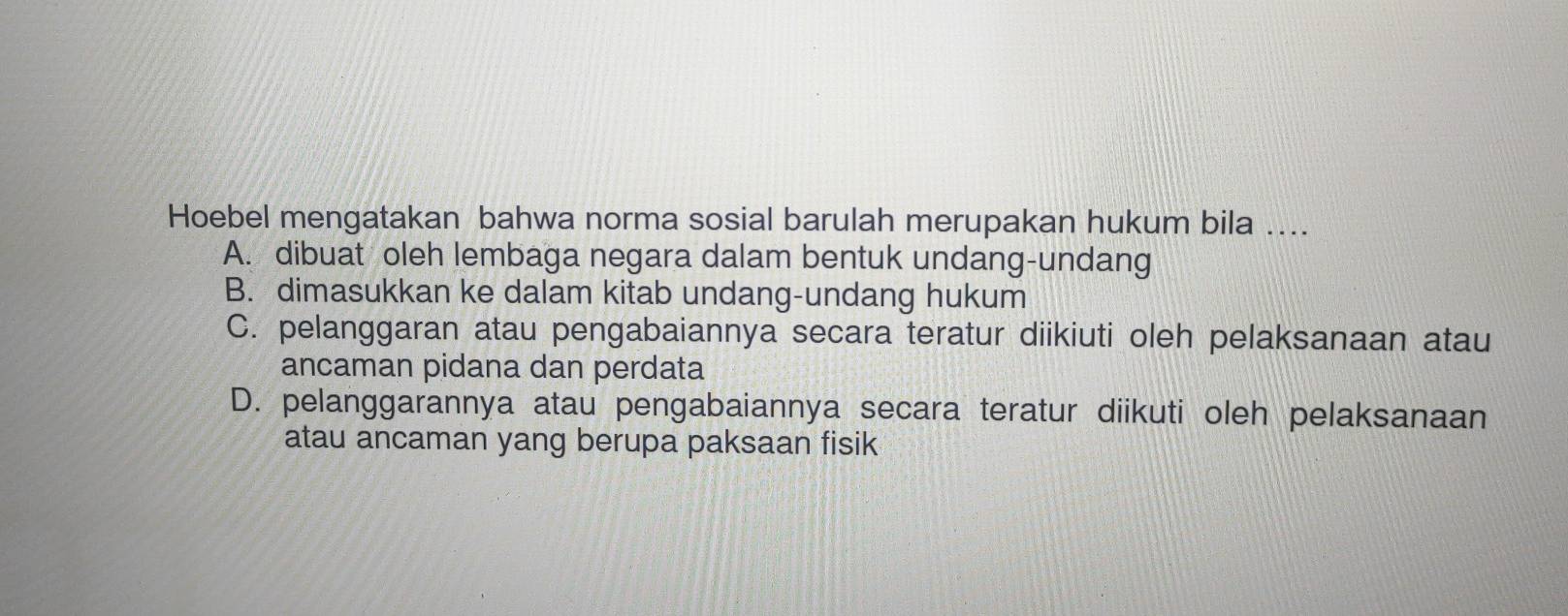 Hoebel mengatakan bahwa norma sosial barulah merupakan hukum bila ....
A. dibuat oleh lembaga negara dalam bentuk undang-undang
B. dimasukkan ke dalam kitab undang-undang hukum
C. pelanggaran atau pengabaiannya secara teratur diikiuti oleh pelaksanaan atau
ancaman pidana dan perdata
D. pelanggarannya atau pengabaiannya secara teratur diikuti oleh pelaksanaan
atau ancaman yang berupa paksaan fisik