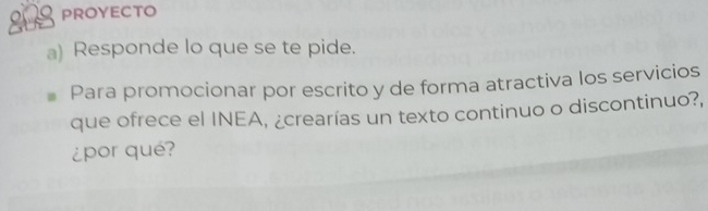 PROYECTO 
a) Responde lo que se te pide. 
Para promocionar por escrito y de forma atractiva los servicios 
que ofrece el INEA, ¿crearías un texto continuo o discontinuo?, 
¿por qué?