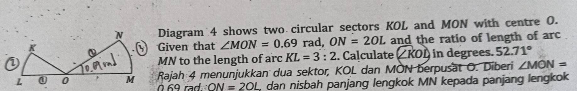 Diagram 4 shows two circular sectors KOL and MON with centre O. 
Given that ∠ MON=0.69 rad, ON=2OL and the ratio of length of arc
MN to the length of arc KL=3:2. Calculate ( ∠ KOD in degrees. 52.71°
Rajah 4 menunjukkan dua sektor, KOL dan MON berpusät O. Diberi ∠ MON=
069 rad ON=2OL dan nisbah panjang lengkok MN kepada panjang lengkok