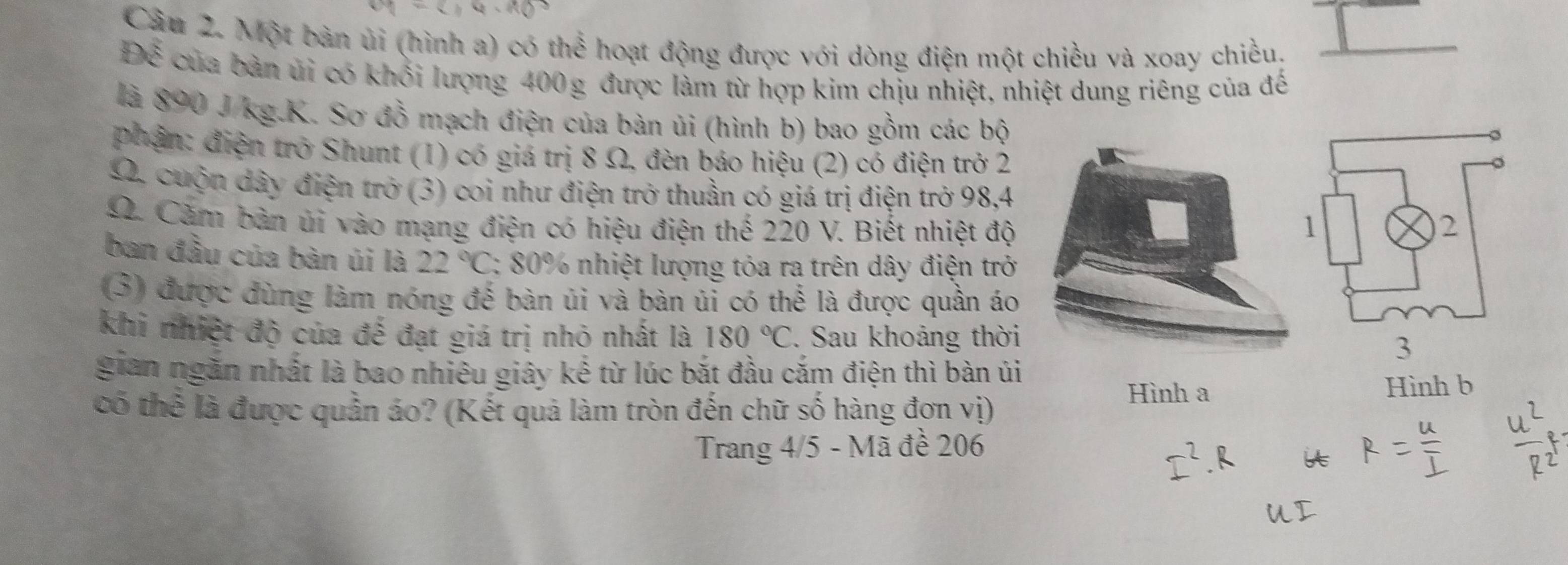 Một bàn ủi (hình a) có thể hoạt động được với dòng điện một chiều và xoay chiều. 
Dxi của bàn ủi có khối lượng 400g được làm từ hợp kim chịu nhiệt, nhiệt dung riêng của đế 
là 890 J/kg.K. Sơ đồ mạch điện của bàn ủi (hình b) bao gồm các bộ 
phận: điện trở Shunt (1) có giá trị 8 Ω, đèn báo hiệu (2) có điện trở 2
Ω. cuộn dây điện trở (3) coi như điện trở thuần có giá trị điện trở 98,4
Ω. Căm bàn ủi vào mạng điện có hiệu điện thế 220 V. Biết nhiệt độ 
ban đầu của bàn úi là 22°C : 80% nhiệt lượng tỏa ra trên dây điện trở 
(3) được đùng làm nóng đế bàn ủi và bàn ủi có thể là được quần áo 
khi nhiệt độ của đế đạt giá trị nhỏ nhất là 180°C. Sau khoảng thời 
gian ngăn nhất là bao nhiêu giây kể từ lúc bắt đầu cắm điện thì bàn úi 
Hình b 
có thể là được quần áo? (Kết quả làm tròn đến chữ số hàng đơn vị) 
Hình a 
Trang 4/5 - Mã đề 206