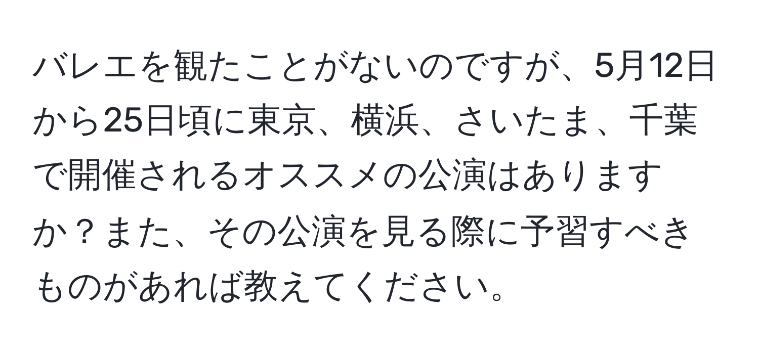 バレエを観たことがないのですが、5月12日から25日頃に東京、横浜、さいたま、千葉で開催されるオススメの公演はありますか？また、その公演を見る際に予習すべきものがあれば教えてください。