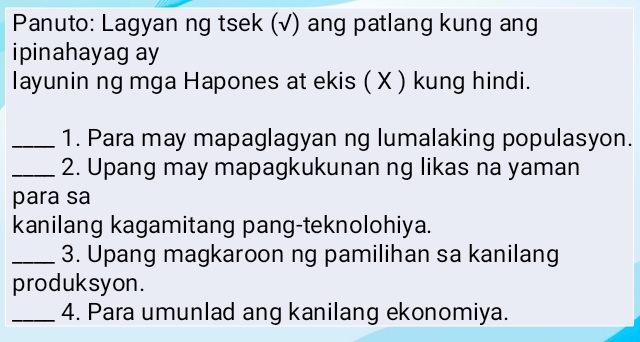 Panuto: Lagyan ng tsek (√) ang patlang kung ang 
ipinahayag ay 
layunin ng mga Hapones at ekis ( X ) kung hindi. 
_1. Para may mapaglagyan ng lumalaking populasyon. 
_2. Upang may mapagkukunan ng likas na yaman 
para sa 
kanilang kagamitang pang-teknolohiya. 
_3. Upang magkaroon ng pamilihan sa kanilang 
produksyon. 
_4. Para umunlad ang kanilang ekonomiya.