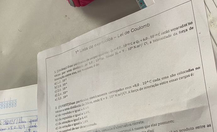 Q_2=6,0,10^(-16)C
1^a ista de exercícios - Lei de Coulomi
L. (Unifesp) Duas partículas de cargas elétrico Q_1=4,0,10^(-16)C estão separadas no
enteração entre elas, em Newtons, é do 3,0,10^(-9)m. Sendo K_2=9.10^9N.m^2/C^2 a intensidade da força de
pácuo por uma distâncio d
a 1.2.10^(-5)
1.8.10^(-4)
b)
2.0.10^(-4)
2. (FUVEST)Duas partícuias eletricamente carregadas com +8, 0.10^(-6)C, cada uma são colocadas no
c) 2,4.10^(-4)
vácuo a uma distância de 30cm, onde K=9.10^4N· m^2/C^2 A força de interação entre essas cargas é
d)
3.0.10^3
a) de repulsão e igual a 6,4N, c) de atração e igual a 6,4N
d) de atração e igual a 1,6N b) de repulsão e igual a 1,6N,
prrional à massa que elas possuem;
mh, assinale a alternativa correta:
E mossível de ser determinada.
produto entre as