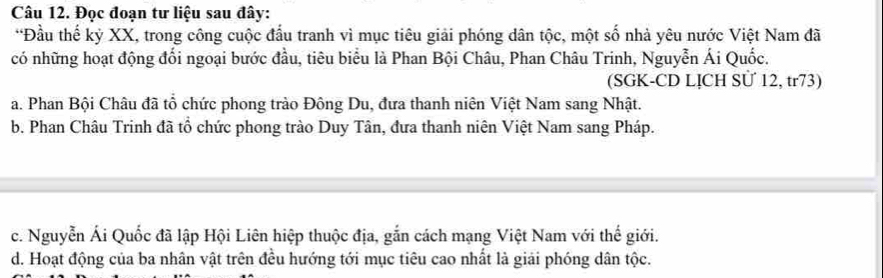 Đọc đoạn tư liệu sau đây:
*Đầu thế kỷ XX, trong công cuộc đấu tranh vì mục tiêu giải phóng dân tộc, một số nhà yêu nước Việt Nam đã
có những hoạt động đối ngoại bước đầu, tiêu biểu là Phan Bội Châu, Phan Châu Trinh, Nguyễn Ái Quốc.
(SGK-CD LỊCH SÜ 12, tr73)
a. Phan Bội Châu đã tổ chức phong trào Đông Du, đưa thanh niên Việt Nam sang Nhật.
b. Phan Châu Trinh đã tổ chức phong trào Duy Tân, đưa thanh niên Việt Nam sang Pháp.
c. Nguyễn Ái Quốc đã lập Hội Liên hiệp thuộc địa, gắn cách mạng Việt Nam với thế giới.
d. Hoạt động của ba nhân vật trên đều hướng tới mục tiêu cao nhất là giải phóng dân tộc.