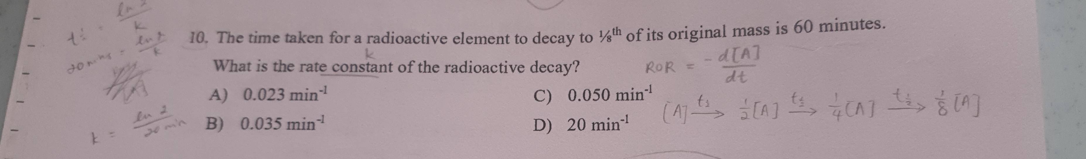 The time taken for a radioactive element to decay to 1/8^(th) of its original mass is 60 minutes.
What is the rate constant of the radioactive decay?
A) 0.023min^(-1) C) 0.050min^(-1)
B) 0.035min^(-1) D) 20min^(-1)