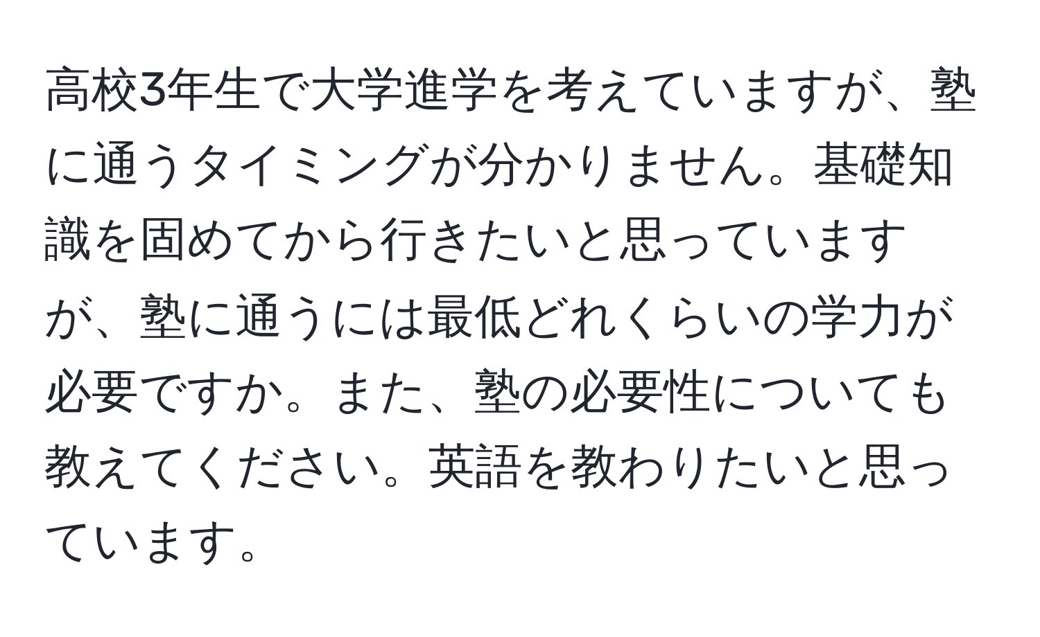 高校3年生で大学進学を考えていますが、塾に通うタイミングが分かりません。基礎知識を固めてから行きたいと思っていますが、塾に通うには最低どれくらいの学力が必要ですか。また、塾の必要性についても教えてください。英語を教わりたいと思っています。