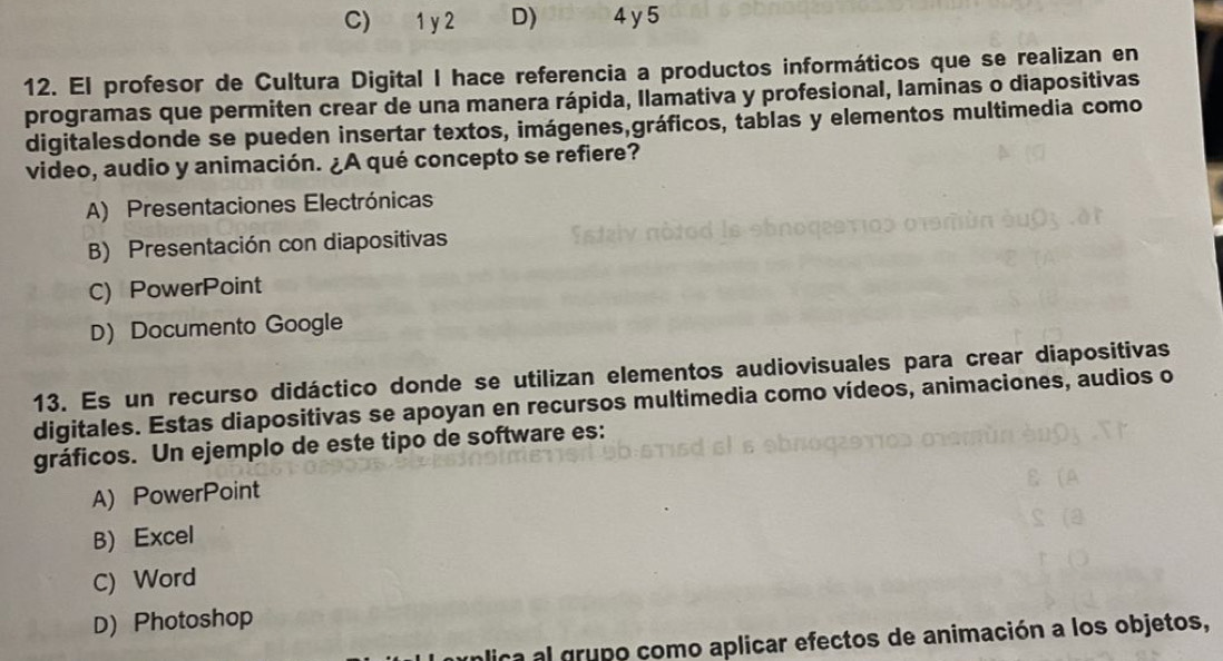 C) 1 y 2 D) 4 y 5
12. El profesor de Cultura Digital I hace referencia a productos informáticos que se realizan en
programas que permiten crear de una manera rápida, Ilamativa y profesional, laminas o diapositivas
digitalesdonde se pueden insertar textos, imágenes,gráficos, tablas y elementos multimedia como
video, audio y animación. ¿A qué concepto se refiere?
A) Presentaciones Electrónicas
B) Presentación con diapositivas
C) PowerPoint
D) Documento Google
13. Es un recurso didáctico donde se utilizan elementos audiovisuales para crear diapositivas
digitales. Estas diapositivas se apoyan en recursos multimedia como vídeos, animaciones, audios o
gráficos. Un ejemplo de este tipo de software es:
A) PowerPoint
B) Excel
C) Word
D) Photoshop
ica al grupo como aplicar efectos de animación a los objetos,