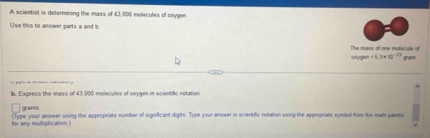 A scientist is determining the mass of 43,000 molecules of oxygen. 
Use this to answer parts a and b. 
The mass of one molecule of 
oxygen =5.3* 10^(-23) gram. 

b. Express the mass of 43,000 molecules of oxygen in scientific notation.
grams
(Type your answer using the appropriate number of significant digits. Type your answer in scientific notation using the appropriate symbol from the math palette 
for any multiplication.)