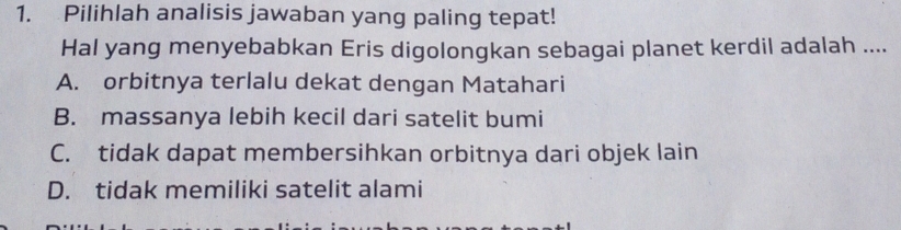 Pilihlah analisis jawaban yang paling tepat!
Hal yang menyebabkan Eris digolongkan sebagai planet kerdil adalah ....
A. orbitnya terlalu dekat dengan Matahari
B. massanya lebih kecil dari satelit bumi
C. tidak dapat membersihkan orbitnya dari objek lain
D. tidak memiliki satelit alami