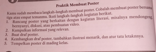 Praktik Membuat Poster 
Kamu sudah membaca langkah-langkah membuat poster. Cobalah membuat poster bersama 
tiga atau empat temanmu. Ikuti langkah-langkah kegiatan berikut. 
1. Rancang poster yang berkaitan dengan kegiatan literasi, misalnya mendongeng 
bernyanyi, diskusi, atau pembuatan video. 
2. Kumpulkan informasi yang relevan. 
3. Buat draf poster. 
4. Kembangkan draf poster, tambahkan ilustrasi menarik, dan atur tata letaknnya. 
5. Tempelkan poster di mading kelas.