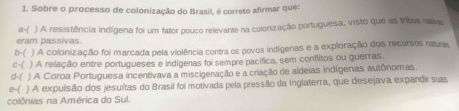 Sobre o processo de colonização do Brasil, é correto afirmar que:
a-( ) A resistência indígena foi um fator pouco relevante na colonização portuguesa, visto que as tribos nalivas
eram passivas.
b-( ) A colonização foi marcada pela violência contra os povos indígenas e a exploração dos recursos naturas
c-( ) A relação entre portugueses e indígenas foi sempre pacífica, sem conflitos ou guerras.
d-( ) A Coroa Portuguesa incentivava a miscigenação e a criação de aldeias indígenas autônomas.
e-( ) A expulsão dos jesuítas do Brasil foi motivada pela pressão da Inglaterra, que desejava expandir suas
colônias na América do Sul.