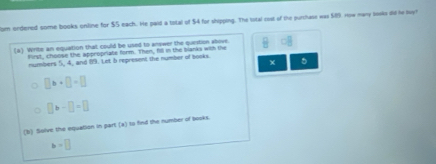 om ondered some books online for $S each. He paid a tatal of $4 for shipping. The istal cost of the purchase was $89. How many lesks did he buy 
(a) Write an equation that could be used to answer the question above. □ 
lirst, choose the appropriate form. Then, fill in the blanks with the 
numbers 5, 4, and 19. Let b represent the number of books. 5
x
□ b+□ =□
□ >-□ =□
(b) Solve the equalion in part (a) to find the number of books.
b=□