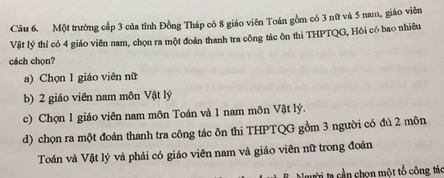 Một trường cấp 3 của tỉnh Đồng Tháp có 8 giáo viên Toán gồm có 3 nữ và 5 nam, giáo viên
Vật lý thì có 4 giáo viên nam, chọn ra một đoàn thanh tra công tác ôn thi THPTQG, Hỏi có bao nhiêu
cách chọn?
a) Chọn 1 giáo viên nữ
b) 2 giáo viên nam môn Vật lý
c) Chọn 1 giáo viên nam môn Toán và 1 nam môn Vật lý.
d) chọn ra một đoàn thanh tra công tác ôn thi THPTQG gồm 3 người có đủ 2 môn
Toán và Vật lý và phải có giáo viên nam và giáo viên nữ trong đoàn
Người ta cần chọn một tổ công tác