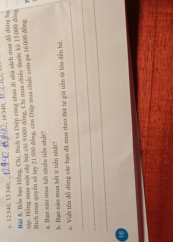 12340, 13 340, _, 16340, _, 
Bài 5. Bốn bạn Hồng, Chi, Bích và Diệp cùng nhau đi nhà sách mua đồ dùng học . . . . 
tập. Hồng mua một cây bút chì 9000 đồng, Chi mua chiếc thước kẻ 15000 đồng, 
Bích mua quyền sổ tay 21 500 đồng, còn Diệp mua chiếc com-pa 16000 đồng. 
a. Bạn nào mua hết nhiều tiền nhất? 
b. Bạn nào mua hết ít tiền nhất? 
_ 
c. Viết tên đồ dùng các bạn đã mua theo thứ tự giá tiền từ lớn đến bé. 
_ 
_ 
16