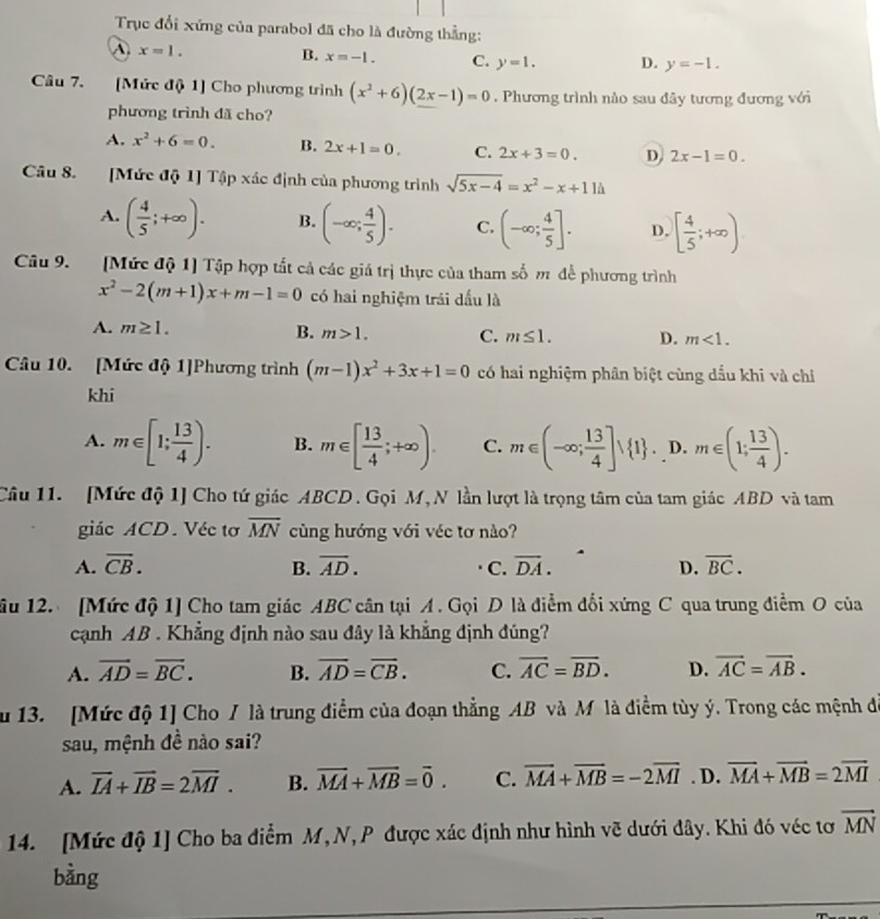 True dói xúng cùa parabol dā cho là duòng thàng:
A. x=1.
B. x=-1. C. y=1. D. y=-1.
Câu 7.      [Múc dò 1] Cho phuong trinh (x^2+6)(2x-1)=0. Phuong trinh nào sau dày tuong duong vói
phuong trinh dā cho?
A, x^2+6=0. B. 2x+1=0. C. 2x+3=0. D 2x-1=0.
Cāu 8.       [Múe dō 1] Tp xác djnh cùa phuōng trinh sqrt(5x-4)=x^2-x+11h
A, ( 4/5 ;+∈fty ). B. (-∈fty ; 4/5 ). c. (-∈fty ; 4/5 ]. D, [ 4/5 ;+∈fty )
Cu 9.      [Múe dó 1] Tāp hop tát cà các giá trì thye cua tham só m dè phuong trình
x^2-2(m+1)x+m-1=0 có hainghiçm trái dáu là
A. m≥ 1. B. m>1. C. m≤ 1. D. m<1.
Câu 10.    [Múc d 1]Phuong trinh (m-1)x^2+3x+1=0 có hai nghim phàn biⓃt cùng dáu khi và chi
khi
A. m∈ [1; 13/4 ). B. m∈ [ 13/4 ;+∈fty ). C. m∈ (-∈fty , 13/4 ] 1 ,D.m∈ (1; 13/4 ).
CGu 11.   [Múc đ 1] Cho tú giác ABCD. Goi M, N làn lugt là trong tâm cùa tam giác ABD và tam
giác ACD . Vée to overline MN-overline  cùng huóng vói vée to nào?
A. overline CB.- B. overline AD.overline AD. C. overline DA.-overline D. overline BC.-
u 12.   [Múc đ 1] Cho tam giác ABC cân tai  A. Gφi D là dim dôi xúng C qua trung dièm 0 cua
canh  4B . Khàng djnh nào sau dày là khàng djnh dung?
A. vector AD=vector BC. b. overline AD=overline CB. C. overline AC=overline BD. D. overline AC=overline AB.
u 13.    [Múc đ 1] Cho /là trung diem cùa doan thàng  AB  và Mlà dièm tùy ý. Trong các mnh d
sau, mnh dè nào sai?
A. overline IA+overline IB=2overline MI. B. overline MA+overline MB=overline 0. C. overline MA+overline MB=-2overline MIex>tex>ex>. D. overline MA+overline MB=2overline MI
14.    [Múc d 1] Cho ba dièm  M, N, P  due xác djnh nhu hinh vě dui dây. Khi dó véc to vector MN
bàng