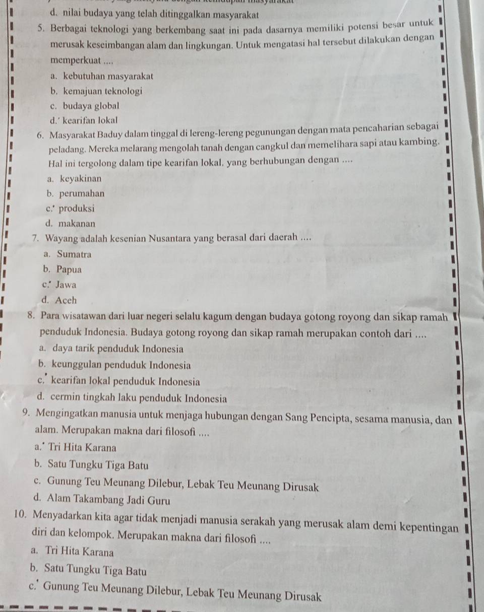 d. nilai budaya yang telah ditinggalkan masyarakat
5. Berbagai teknologi yang berkembang saat ini pada dasarnya memiliki potensi besar untuk
merusak keseimbangan alam dan lingkungan. Untuk mengatasi hal tersebut dilakukan dengan
memperkuat ....
a. kebutuhan masyarakat
b. kemajuan teknologi
c. budaya global
d.’ kearifan lokal
6. Masyarakat Baduy dalam tinggal di lereng-lereng pegunungan dengan mata pencaharian sebagai
peladang. Mereka melarang mengolah tanah dengan cangkul dan memelihara sapi atau kambing.
Hal ini tergolong dalam tipe kearifan lokal, yang berhubungan dengan ....
a. keyakinan
b. perumahan
c.' produksi
d. makanan
7. Wayang adalah kesenian Nusantara yang berasal dari daerah ....
a. Sumatra
b. Papua
c.* Jawa
d. Aceh
8. Para wisatawan dari luar negeri selalu kagum dengan budaya gotong royong dan sikap ramah
penduduk Indonesia. Budaya gotong royong dan sikap ramah merupakan contoh dari ....
a. daya tarik penduduk Indonesia
b. keunggulan penduduk Indonesia
c.” kearifan lokal penduduk Indonesia
d. cermin tingkah laku penduduk Indonesia
9. Mengingatkan manusia untuk menjaga hubungan dengan Sang Pencipta, sesama manusia, dan
alam. Merupakan makna dari filosofi ....
a." Tri Hita Karana
b. Satu Tungku Tiga Batu
c. Gunung Teu Meunang Dilebur, Lebak Teu Meunang Dirusak
d. Alam Takambang Jadi Guru
10. Menyadarkan kita agar tidak menjadi manusia serakah yang merusak alam demi kepentingan
diri dan kelompok. Merupakan makna dari filosofi ....
a. Trì Hita Karana
b. Satu Tungku Tiga Batu
c.* Gunung Teu Meunang Dilebur, Lebak Teu Meunang Dirusak