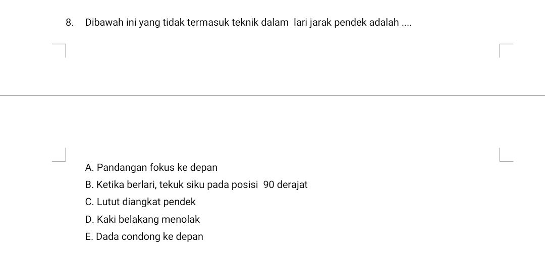 Dibawah ini yang tidak termasuk teknik dalam lari jarak pendek adalah ....
A. Pandangan fokus ke depan
B. Ketika berlari, tekuk siku pada posisi 90 derajat
C. Lutut diangkat pendek
D. Kaki belakang menolak
E. Dada condong ke depan