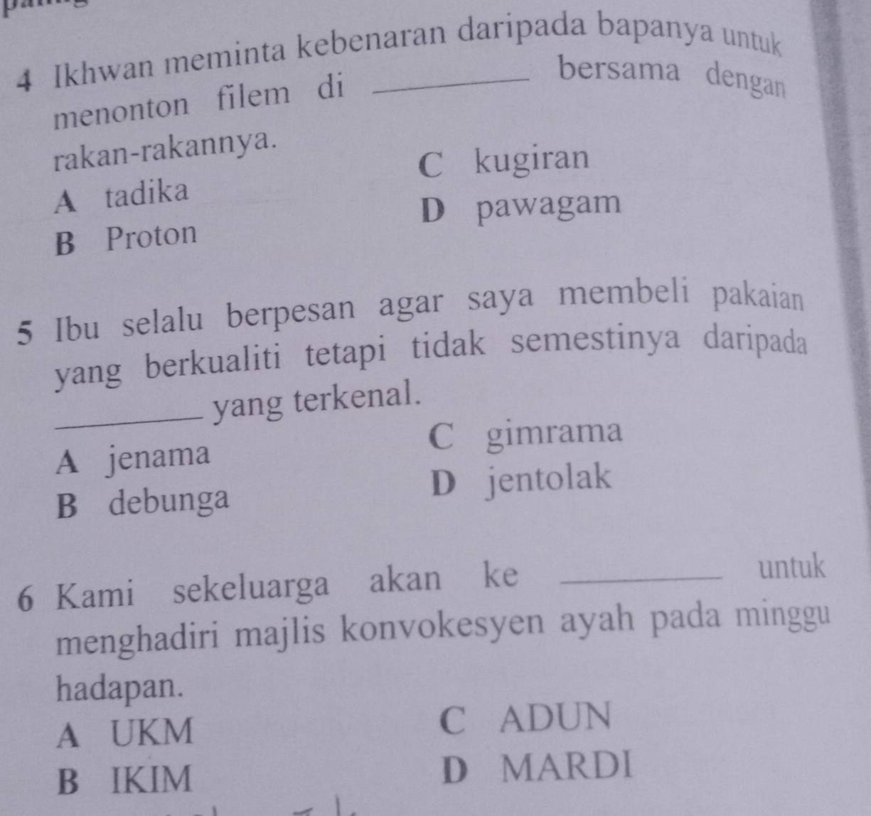 Ikhwan meminta kebenaran daripada bapanya untuk
menonton filem di
bersama dengan
rakan-rakannya.
C kugiran
A tadika
D pawagam
B Proton
5 Ibu selalu berpesan agar saya membeli pakaian
yang berkualiti tetapi tidak semestinya daripada
_yang terkenal.
C gimrama
A jenama
B debunga
D jentolak
6 Kami sekeluarga akan ke_
untuk
menghadiri majlis konvokesyen ayah pada minggu
hadapan.
A UKM C ADUN
B IKIM D MARDI