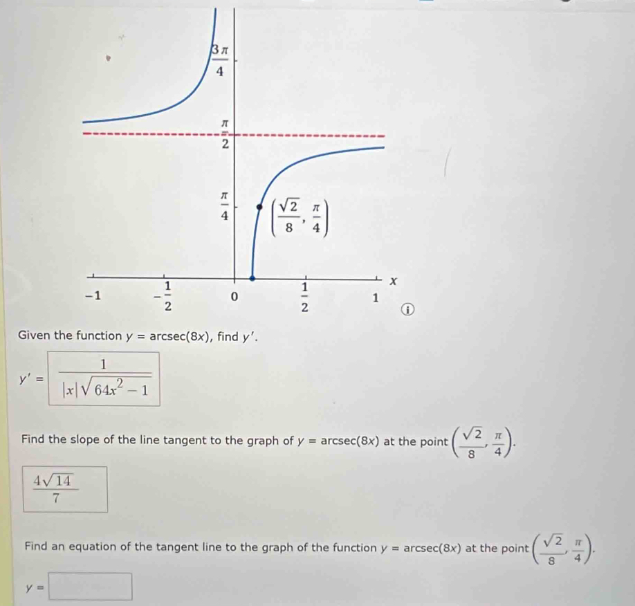 Given t
y'= 1/|x|sqrt(64x^2-1) 
Find the slope of the line tangent to the graph of y=arcsec (8x) at the point ( sqrt(2)/8 , π /4 ).
 4sqrt(14)/7 
Find an equation of the tangent line to the graph of the function y=arcsec (8x) at the point ( sqrt(2)/8 , π /4 ).
y=□