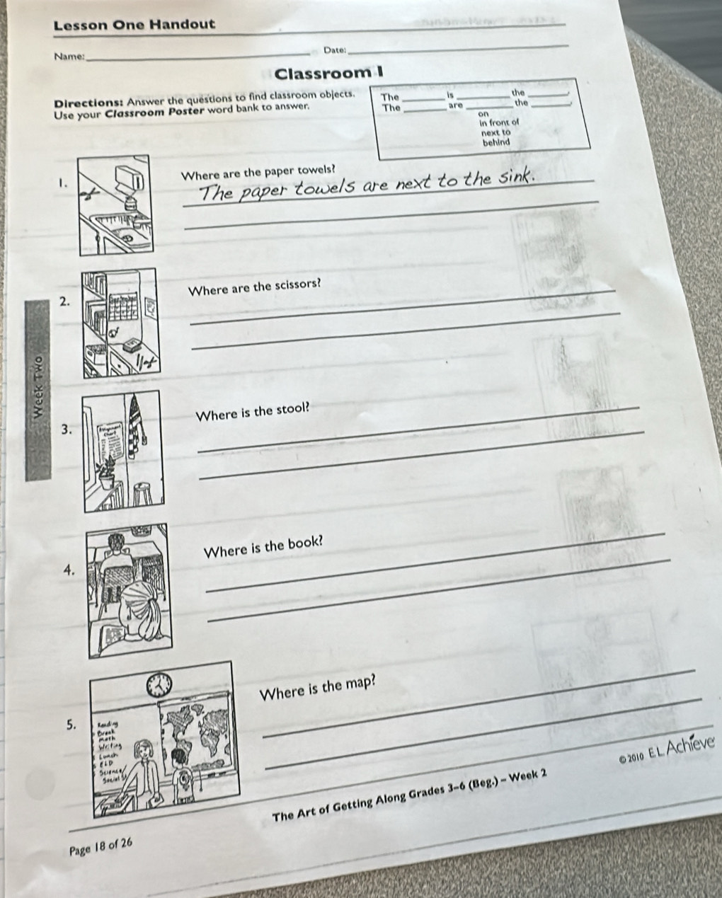 Lesson One Handout 
_ 
_ 
Name:_ Date: 
_ 
Classroom I 
Directions: Answer the questions to find classroom objects. The _is _the_ 
Use your Classroom Poster word bank to answer. The _are _the_ 
in front of 
next to 
behind 
1.Where are the paper towels? 
_ 
_ 
2.Where are the scissors? 
× 
_ 
3Where is the stool? 
_ 
4.Where is the book? 
_ 
_ 
Where is the map? 
5. 
©2010 EL Achieve 
_ 
Page 18 of 26 The Art of Getting Along Grades 3-6 (Beg.) - Week 2