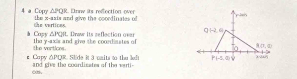 a Copy △ PQR. Draw its reflection over
the x-axis and give the coordinates of
the vertices.
b Copy △ PQR. Draw its reflection over
the y-axis and give the coordinates of
the vertices.
c Copy △ PQR. Slide it 3 units to the left 
and give the coordinates of the verti-
COS.