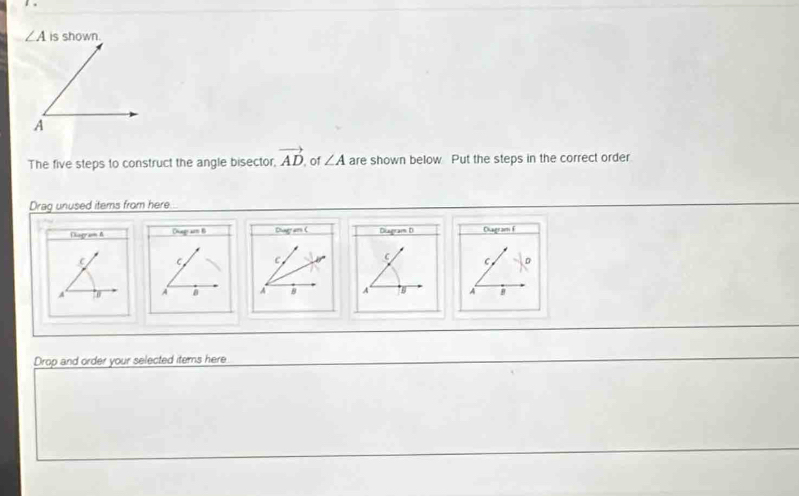 ∠ A is shown. 
The five steps to construct the angle bisector, vector AD of ∠ A are shown below Put the steps in the correct order 
Drag unused items from here 
Diogram A Ohagr am B Diagram ( Diuagram D Diagram f
C C C C
A '0 A a A 8 A A
Drop and order your selected items here