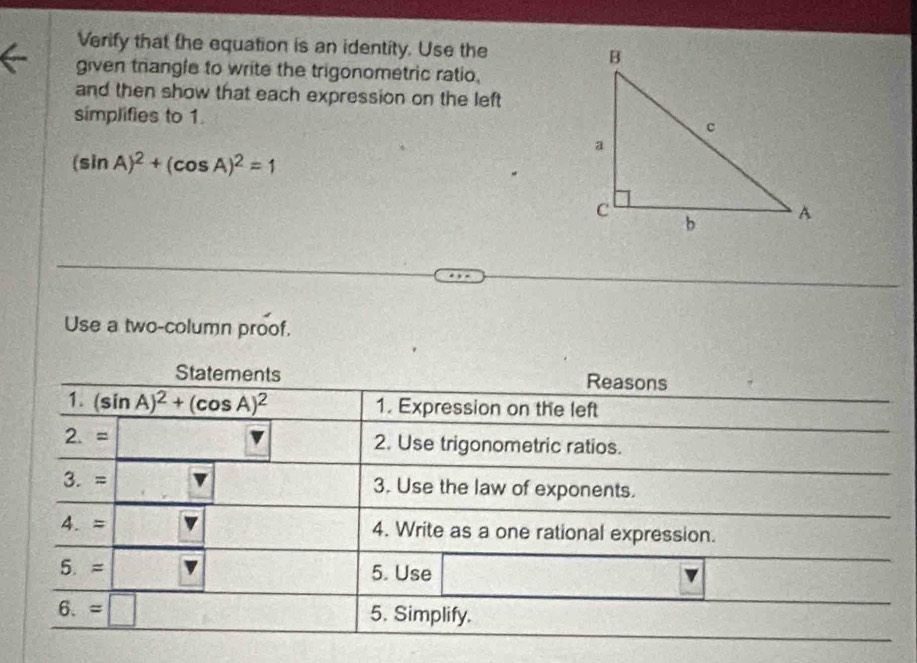 Verify that the equation is an identity. Use the 
given trangle to write the trigonometric ratio. 
and then show that each expression on the left 
simplifies to 1.
(sin A)^2+(cos A)^2=1
Use a two-column proof. 
Statements Reasons 
1. (sin A)^2+(cos A)^2 1. Expression on the left 
2. = 2. Use trigonometric ratios. 
3. = 3. Use the law of exponents. 
4. = 4. Write as a one rational expression. 
5. ≈ 5. Use 
6. =| 
5. Simplify.