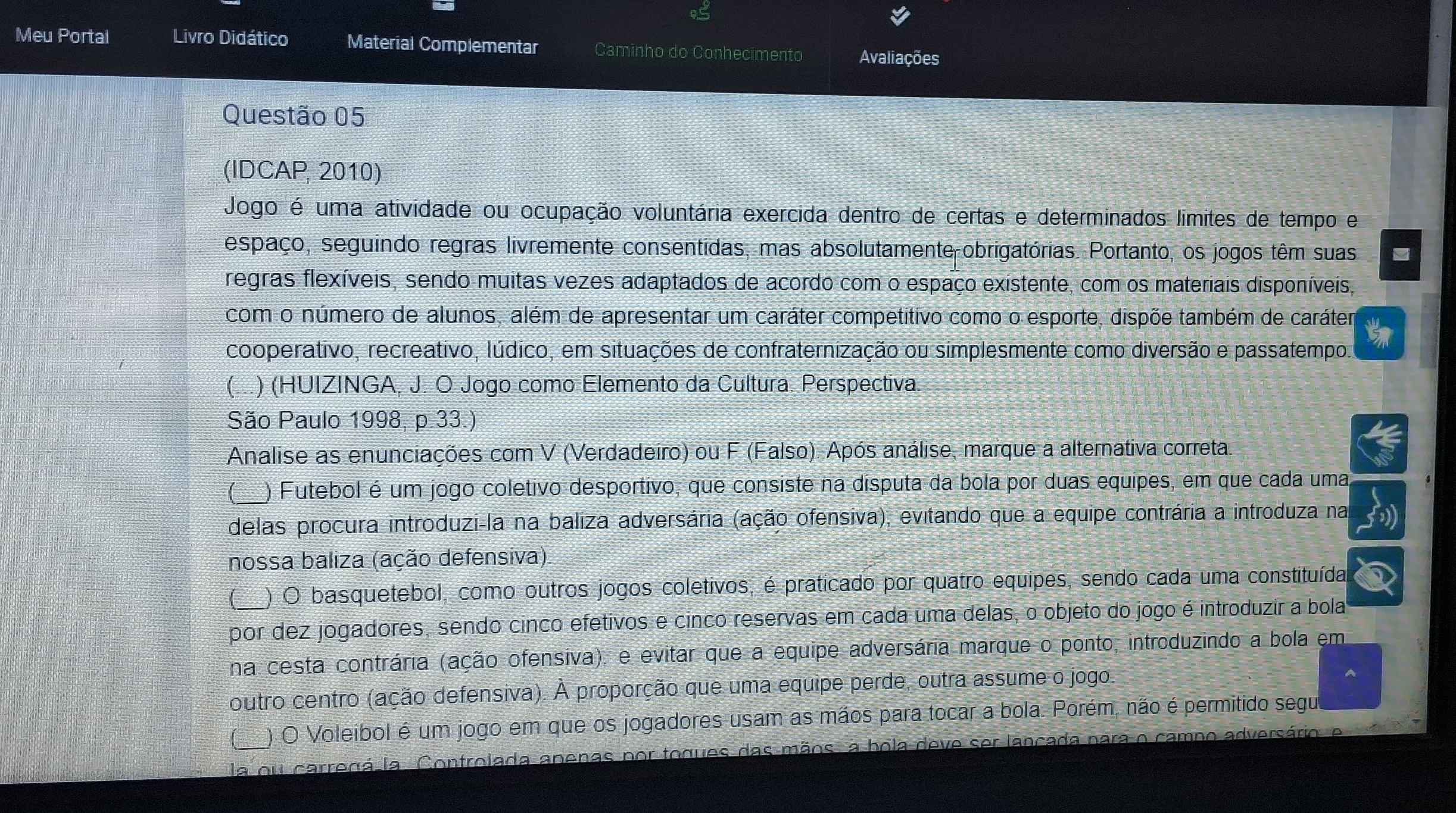 Meu Portal Livro Didático Material Complementar Caminho do Conhecimento Avaliações
Questão 05
(IDCAP, 2010)
Jogo é uma atividade ou ocupação voluntária exercida dentro de certas e determinados limites de tempo e
espaço, seguindo regras livremente consentidas, mas absolutamente obrigatórias. Portanto, os jogos têm suas
regras flexíveis, sendo muitas vezes adaptados de acordo com o espaço existente, com os materiais disponíveis,
com o número de alunos, além de apresentar um caráter competitivo como o esporte, dispõe também de caráter
cooperativo, recreativo, lúdico, em situações de confraternização ou simplesmente como diversão e passatempo.
( .) (HUIZINGA, J. O Jogo como Elemento da Cultura. Perspectiva.
São Paulo 1998, p.33.)
Analise as enunciações com V (Verdadeiro) ou F (Falso). Após análise, marque a alternativa correta.
1_ ) Futebol é um jogo coletivo desportivo, que consiste na disputa da bola por duas equipes, em que cada uma
delas procura introduzi-la na baliza adversária (ação ofensiva), evitando que a equipe contrária a introduza na
nossa baliza (ação defensiva)
) O basquetebol, como outros jogos coletivos, é praticado por quatro equipes, sendo cada uma constituída
por dez jogadores, sendo cinco efetivos e cinco reservas em cada uma delas, o objeto do jogo é introduzir a bola
na cesta contrária (ação ofensiva), e evitar que a equipe adversária marque o ponto, introduzindo a bola em
outro centro (ação defensiva). À proporção que uma equipe perde, outra assume o jogo.
(__ ) O Voleibol é um jogo em que os jogadores usam as mãos para tocar a bola. Porém, não é permitido segu
la ou carregá la Controlada apenas por togues das mãos, a bola deve ser lançada para o camno adversário